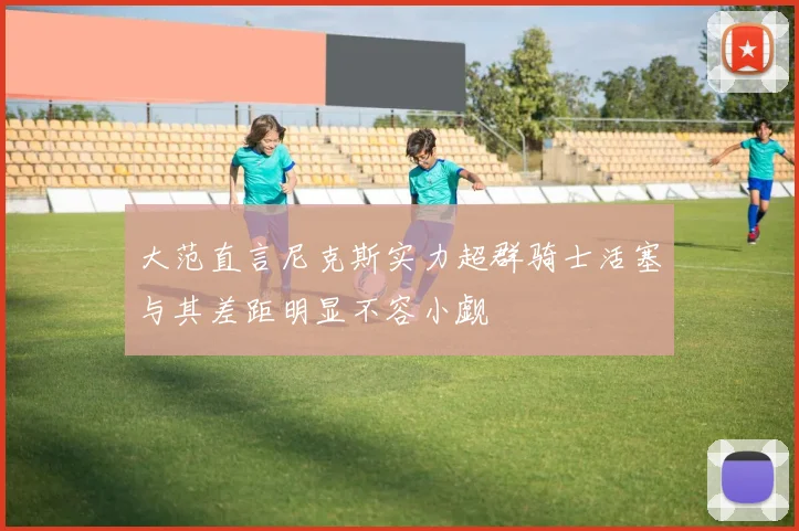 大范直言尼克斯实力超群骑士活塞与其差距明显不容小觑