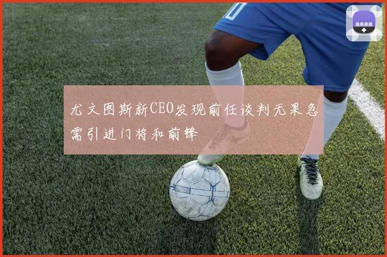 尤文图斯新CEO发现前任谈判无果急需引进门将和前锋