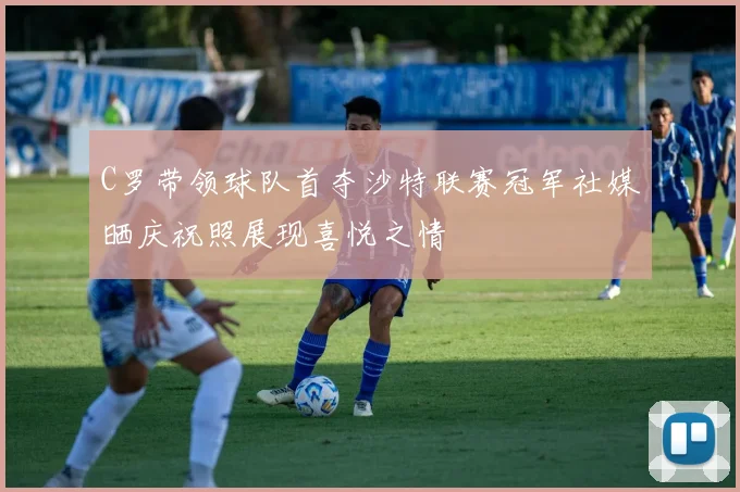 C罗带领球队首夺沙特联赛冠军社媒晒庆祝照展现喜悦之情
