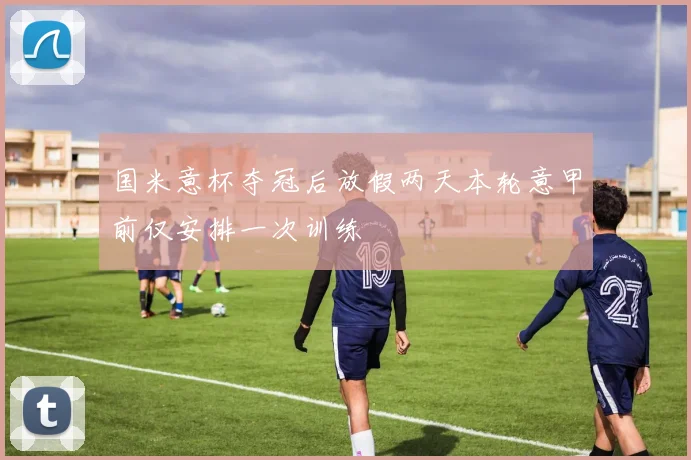 国米意杯夺冠后放假两天本轮意甲前仅安排一次训练