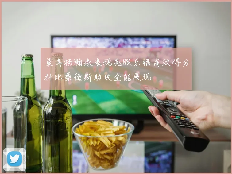 菜鸟杨瀚森表现亮眼乐福高效得分科比桑德斯助攻全能展现