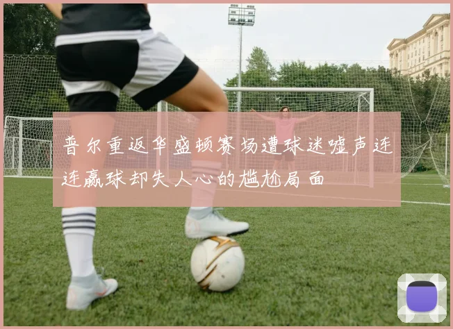 普尔重返华盛顿赛场遭球迷嘘声连连赢球却失人心的尴尬局面