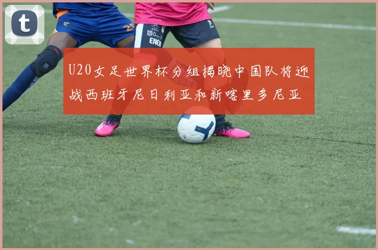 U20女足世界杯分组揭晓中国队将迎战西班牙尼日利亚和新喀里多尼亚