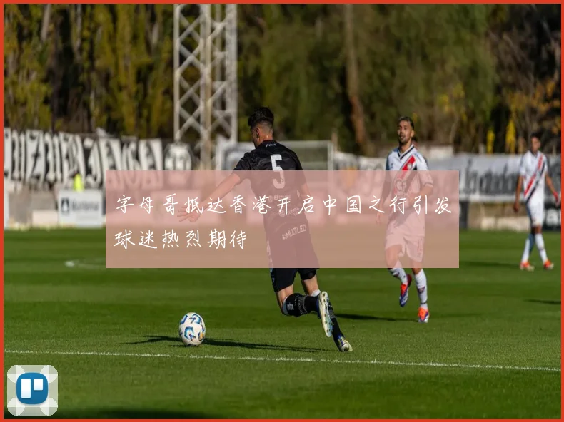 字母哥抵达香港开启中国之行引发球迷热烈期待