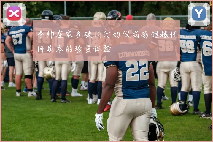 李帅在家乡破门时的仪式感超越任何剧本的珍贵体验