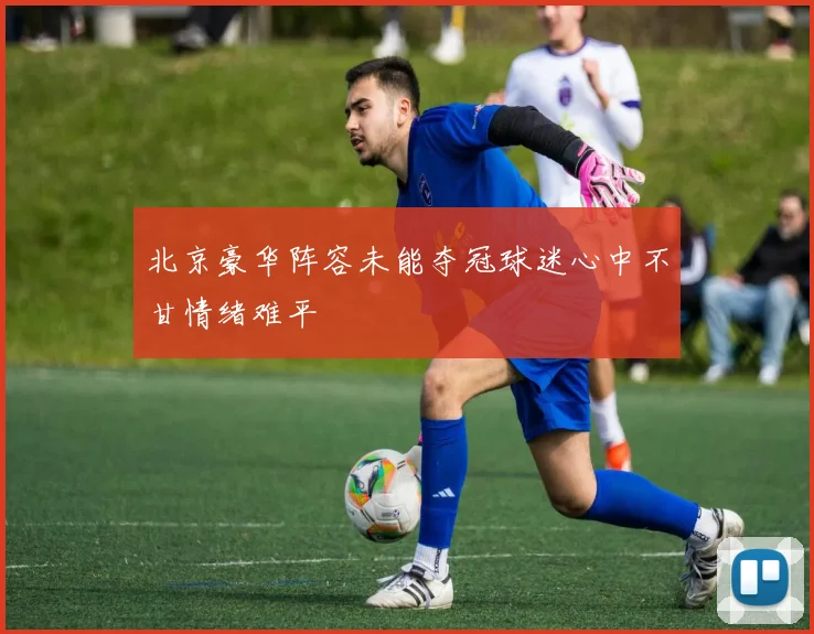 北京豪华阵容未能夺冠球迷心中不甘情绪难平