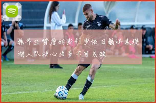 韩乔生赞詹姆斯41岁依旧巅峰表现湖人队核心力量不可或缺