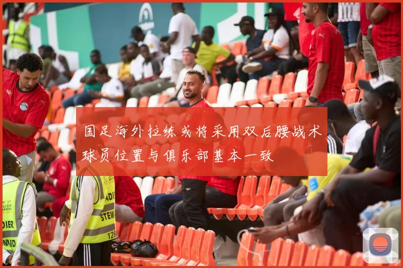 国足海外拉练或将采用双后腰战术球员位置与俱乐部基本一致