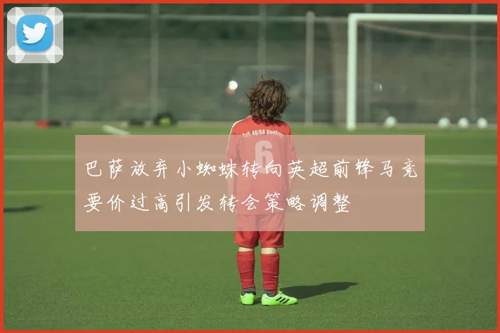 巴萨放弃小蜘蛛转向英超前锋马竞要价过高引发转会策略调整
