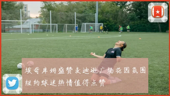埃奇库姆盛赞麦迪逊广场花园氛围纽约球迷热情值得点赞